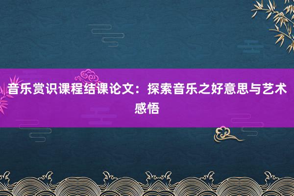 音乐赏识课程结课论文：探索音乐之好意思与艺术感悟